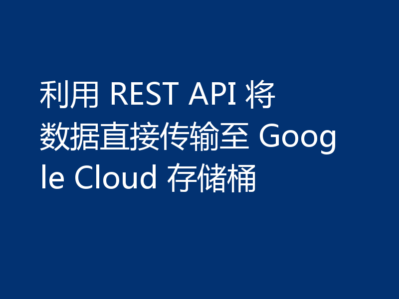 利用 REST API 将数据直接传输至 Google Cloud 存储桶