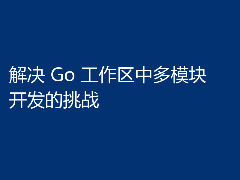 解决 Go 工作区中多模块开发的挑战