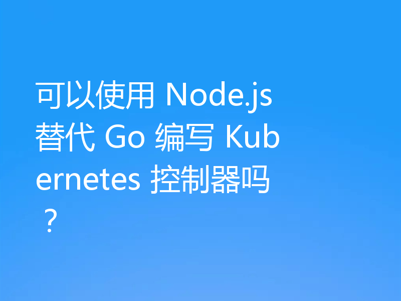 可以使用 Node.js 替代 Go 编写 Kubernetes 控制器吗？