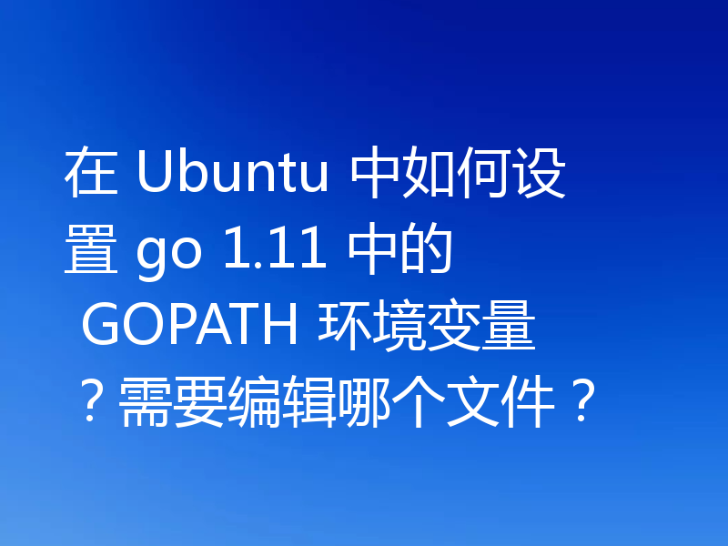 在 Ubuntu 中如何设置 go 1.11 中的 GOPATH 环境变量？需要编辑哪个文件？