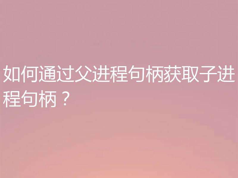如何通过父进程句柄获取子进程句柄？
