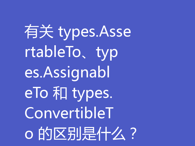 有关 types.AssertableTo、types.AssignableTo 和 types.ConvertibleTo 的区别是什么？