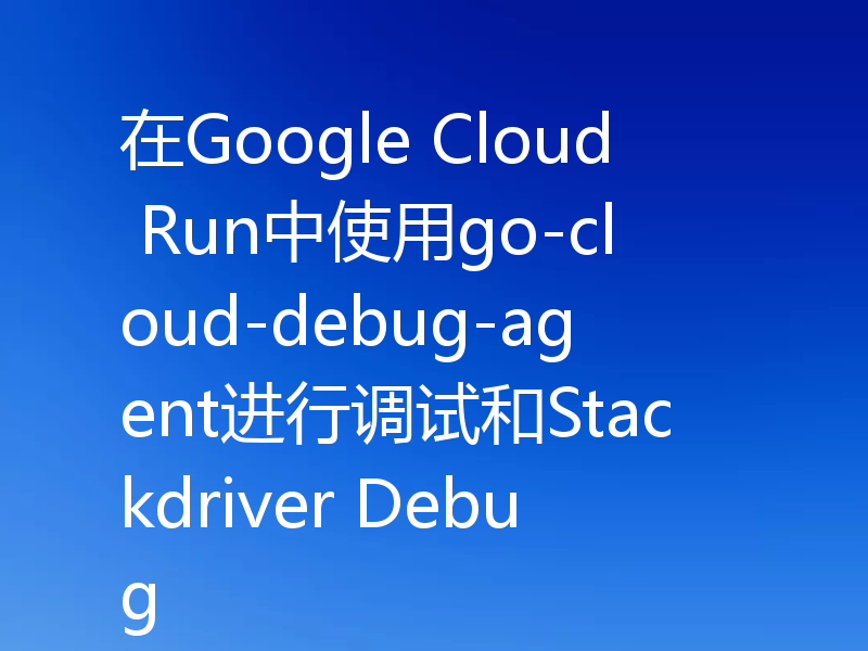 在Google Cloud Run中使用go-cloud-debug-agent进行调试和Stackdriver Debug