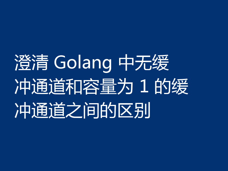 澄清 Golang 中无缓冲通道和容量为 1 的缓冲通道之间的区别