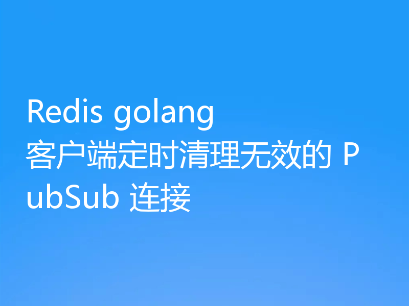Redis golang 客户端定时清理无效的 PubSub 连接