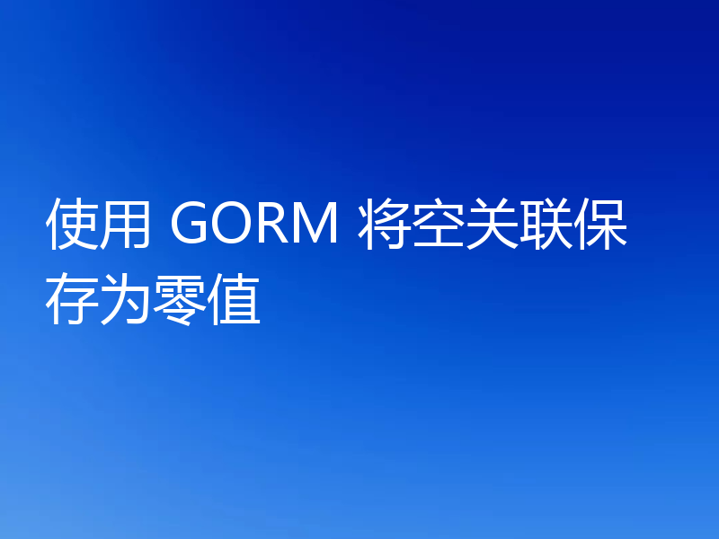 使用 GORM 将空关联保存为零值
