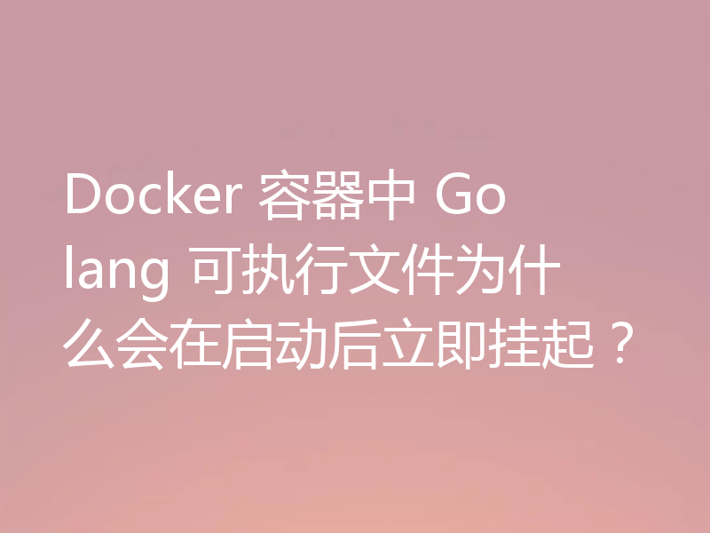 Docker 容器中 Golang 可执行文件为什么会在启动后立即挂起？