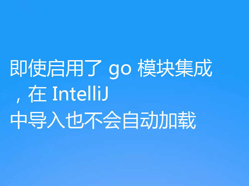 即使启用了 go 模块集成，在 IntelliJ 中导入也不会自动加载