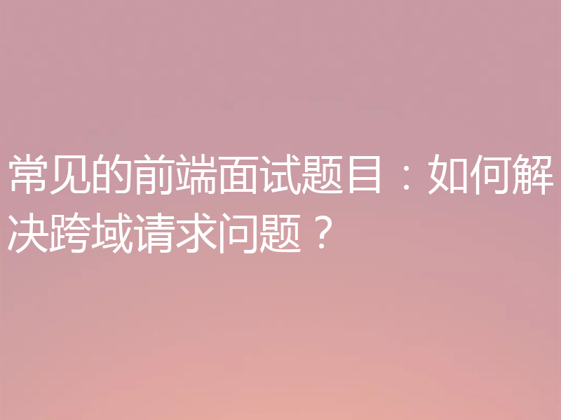 常见的前端面试题目：如何解决跨域请求问题？