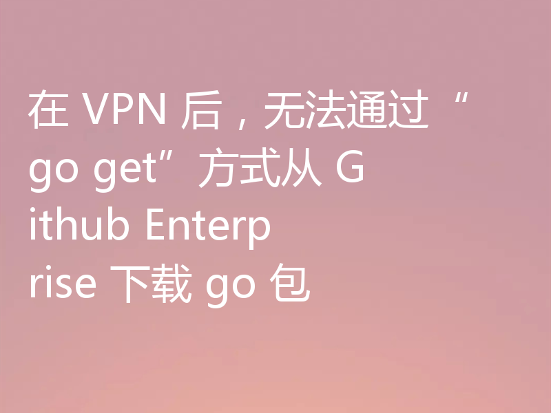 在 VPN 后，无法通过“go get”方式从 Github Enterprise 下载 go 包