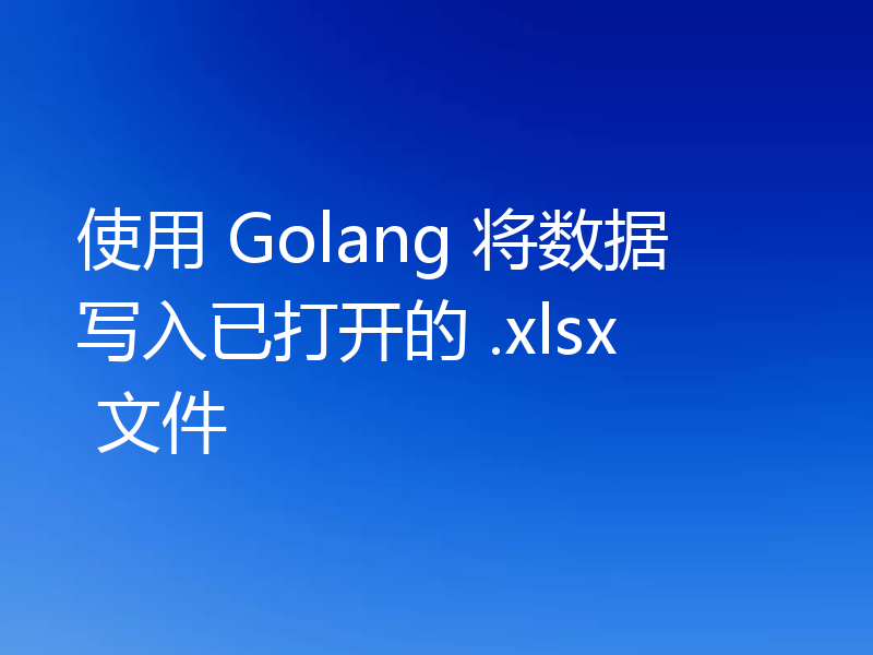 使用 Golang 将数据写入已打开的 .xlsx 文件