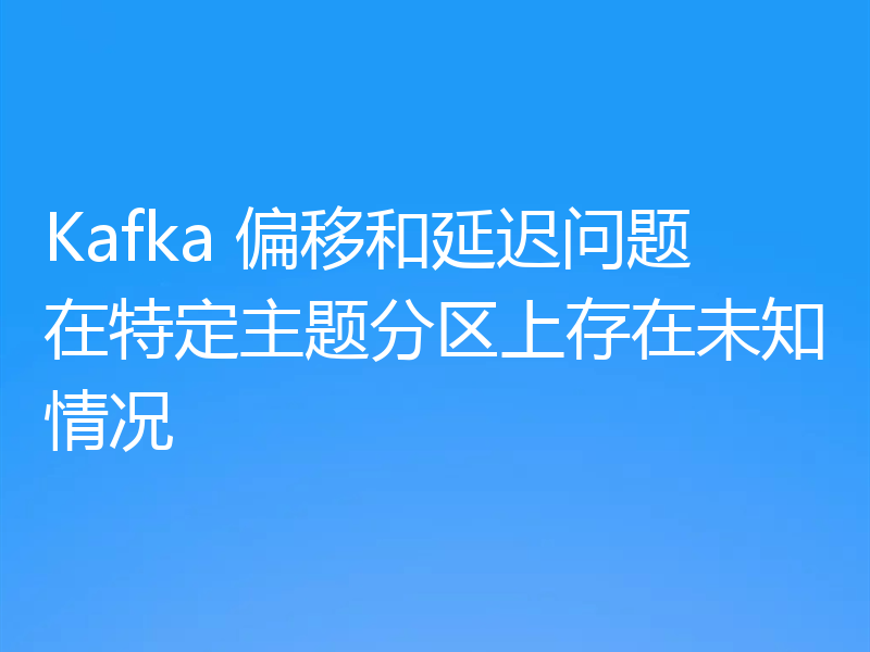 Kafka 偏移和延迟问题在特定主题分区上存在未知情况