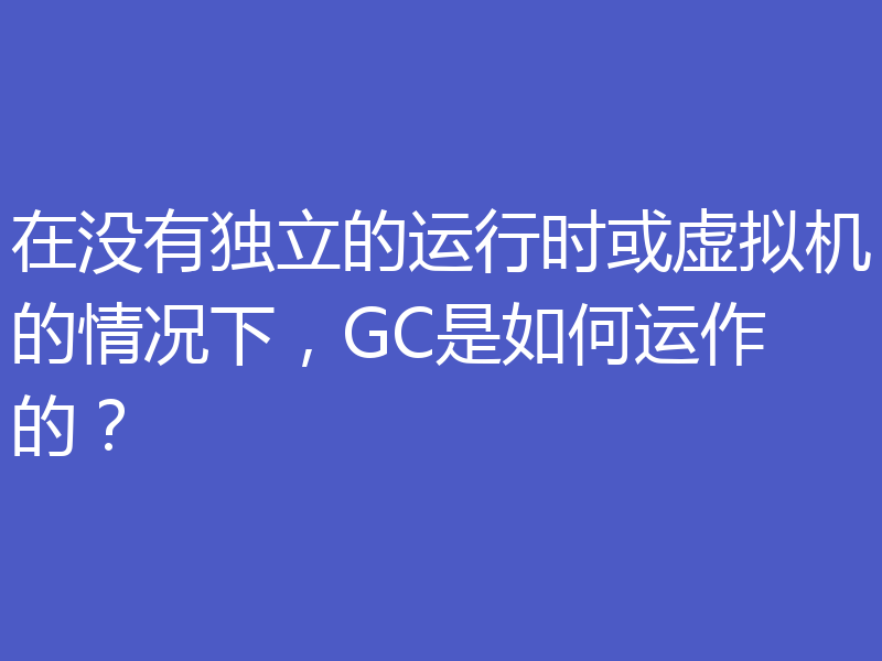在没有独立的运行时或虚拟机的情况下，GC是如何运作的？