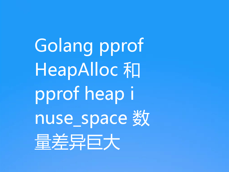 Golang pprof HeapAlloc 和 pprof heap inuse_space 数量差异巨大