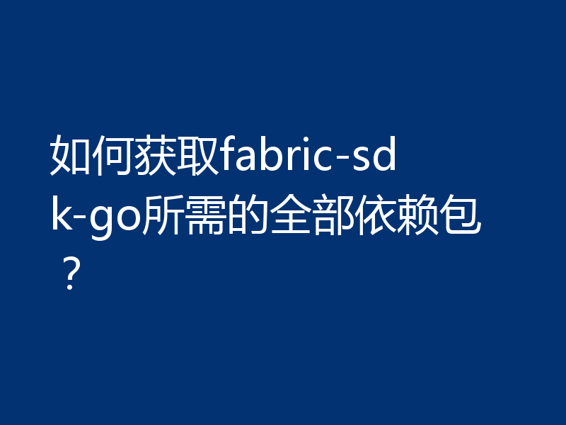 如何获取fabric-sdk-go所需的全部依赖包？