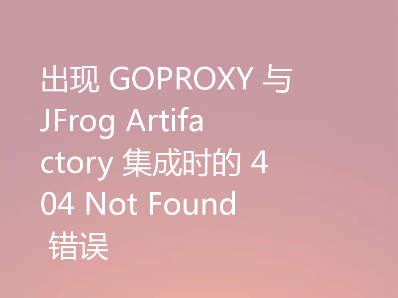 出现 GOPROXY 与 JFrog Artifactory 集成时的 404 Not Found 错误