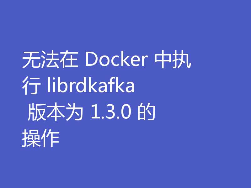 无法在 Docker 中执行 librdkafka 版本为 1.3.0 的操作
