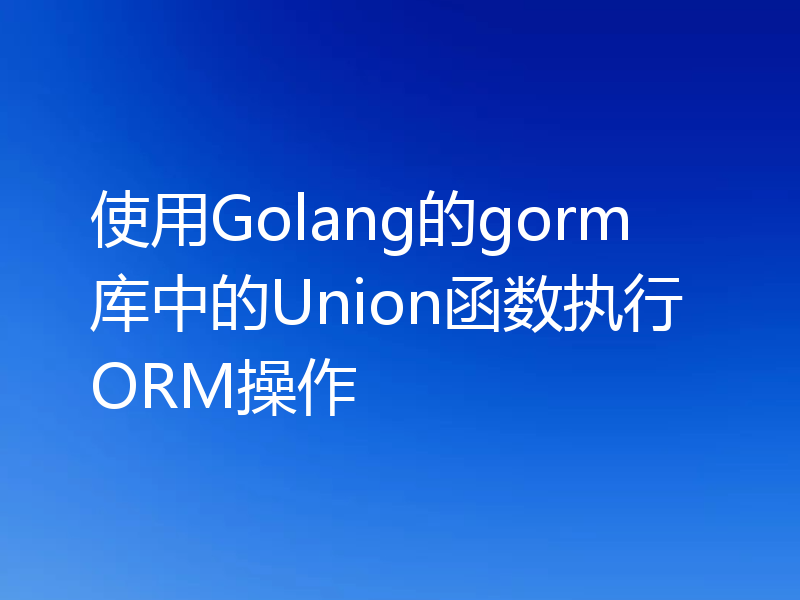 使用Golang的gorm库中的Union函数执行ORM操作