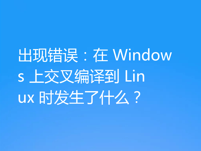 出现错误：在 Windows 上交叉编译到 Linux 时发生了什么？