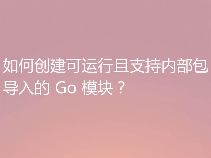 如何创建可运行且支持内部包导入的 Go 模块？