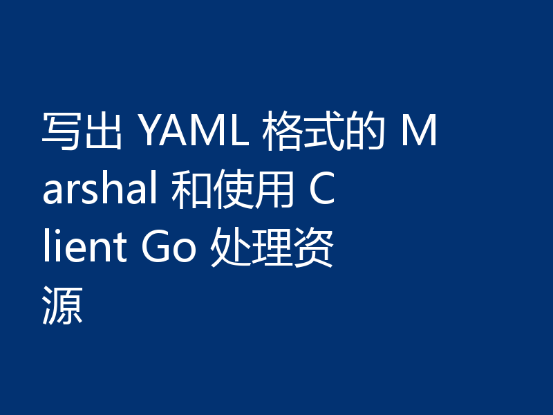 写出 YAML 格式的 Marshal 和使用 Client Go 处理资源