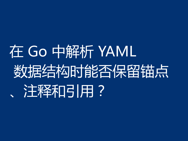 在 Go 中解析 YAML 数据结构时能否保留锚点、注释和引用？