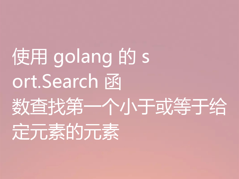 使用 golang 的 sort.Search 函数查找第一个小于或等于给定元素的元素