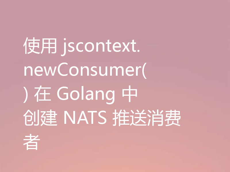 使用 jscontext.newConsumer() 在 Golang 中创建 NATS 推送消费者