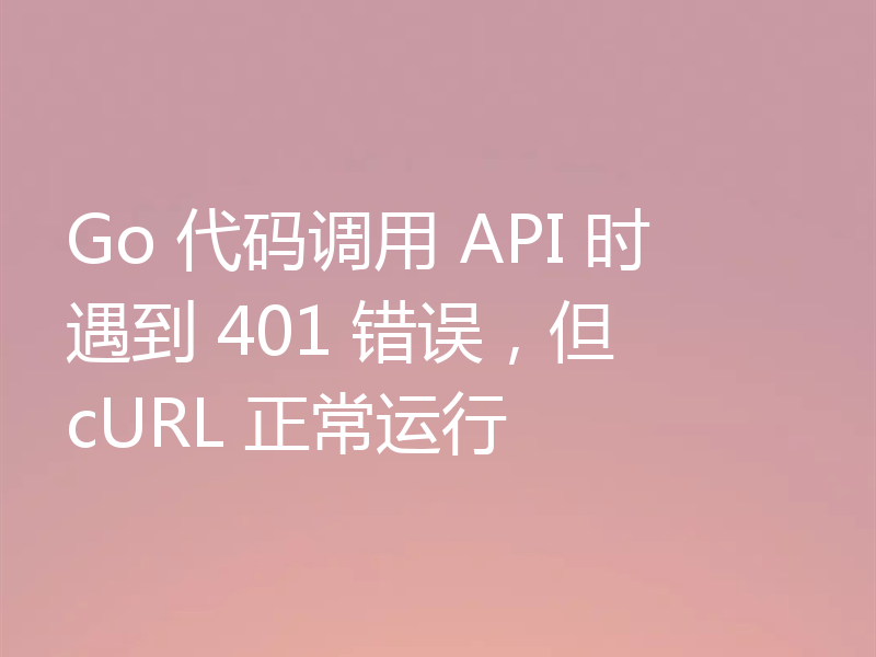 Go 代码调用 API 时遇到 401 错误，但 cURL 正常运行