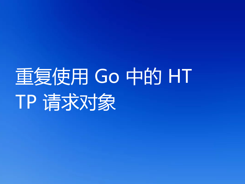 重复使用 Go 中的 HTTP 请求对象