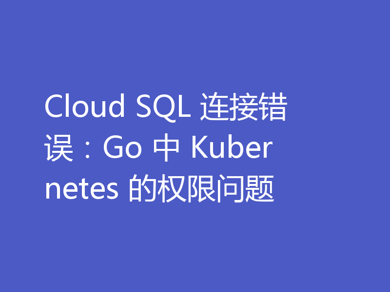 Cloud SQL 连接错误：Go 中 Kubernetes 的权限问题