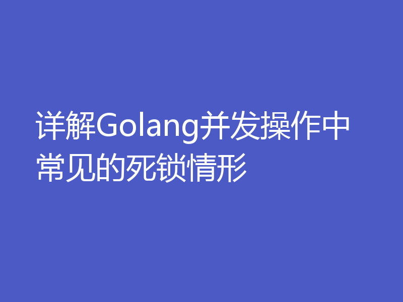 详解Golang并发操作中常见的死锁情形
