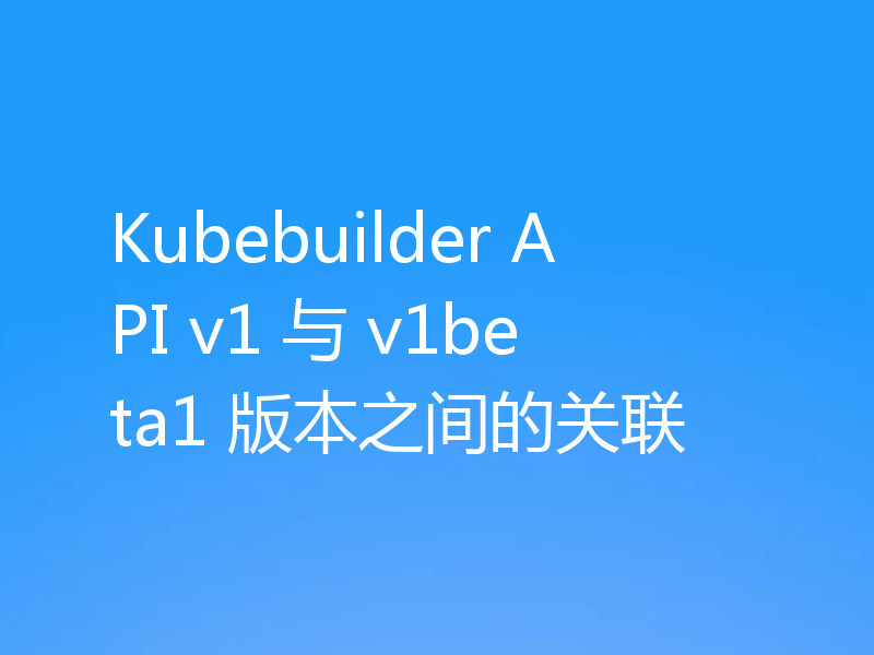Kubebuilder API v1 与 v1beta1 版本之间的关联