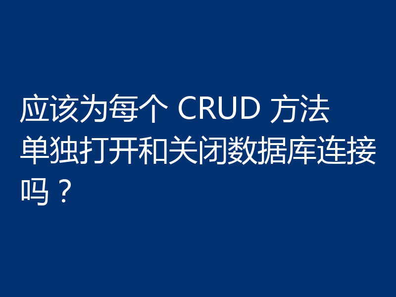 应该为每个 CRUD 方法单独打开和关闭数据库连接吗？