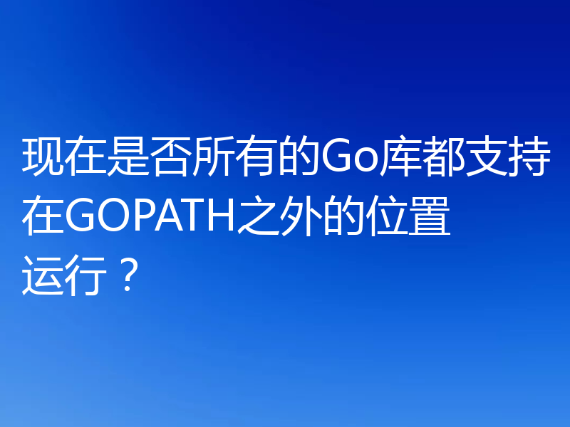 现在是否所有的Go库都支持在GOPATH之外的位置运行？