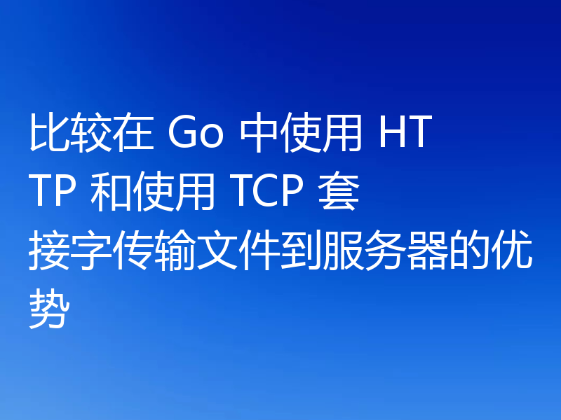 比较在 Go 中使用 HTTP 和使用 TCP 套接字传输文件到服务器的优势