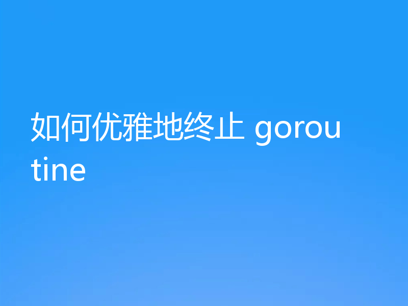 如何优雅地终止 goroutine