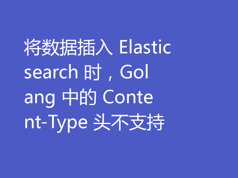 将数据插入 Elasticsearch 时，Golang 中的 Content-Type 头不支持
