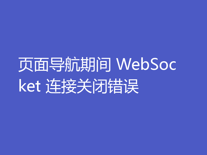 页面导航期间 WebSocket 连接关闭错误