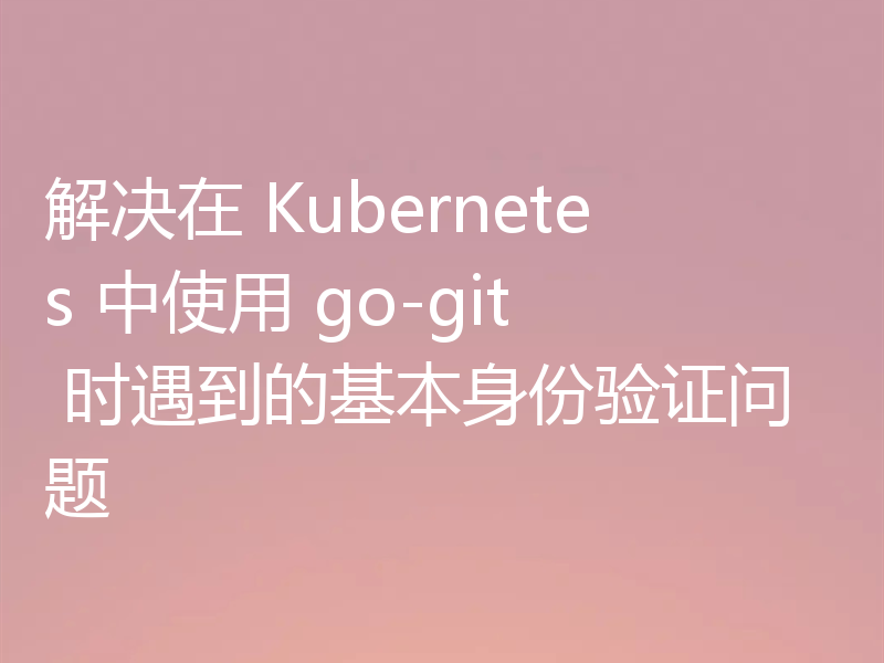 解决在 Kubernetes 中使用 go-git 时遇到的基本身份验证问题