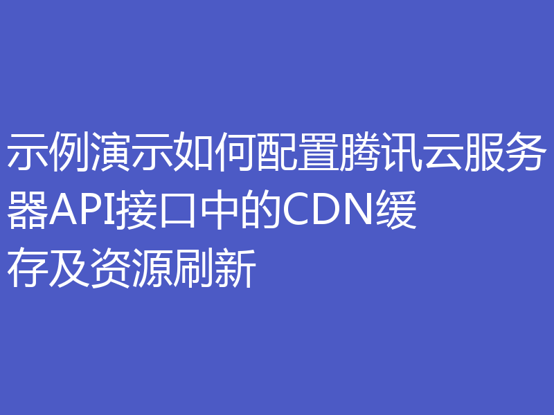 示例演示如何配置腾讯云服务器API接口中的CDN缓存及资源刷新