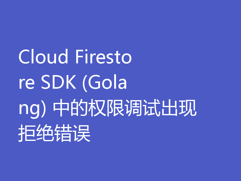 Cloud Firestore SDK (Golang) 中的权限调试出现拒绝错误