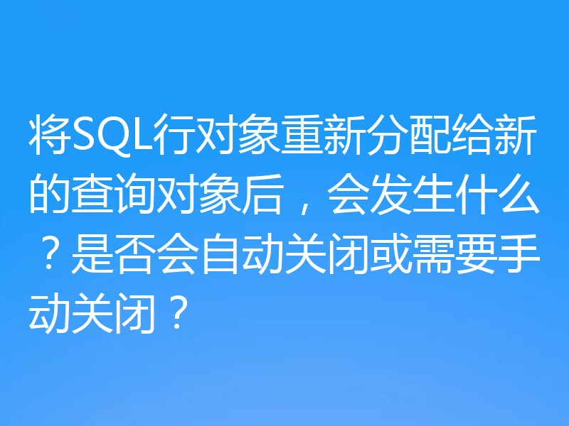 将SQL行对象重新分配给新的查询对象后，会发生什么？是否会自动关闭或需要手动关闭？