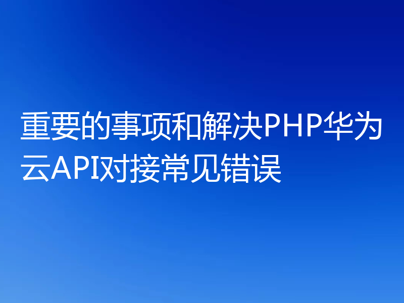 重要的事项和解决PHP华为云API对接常见错误