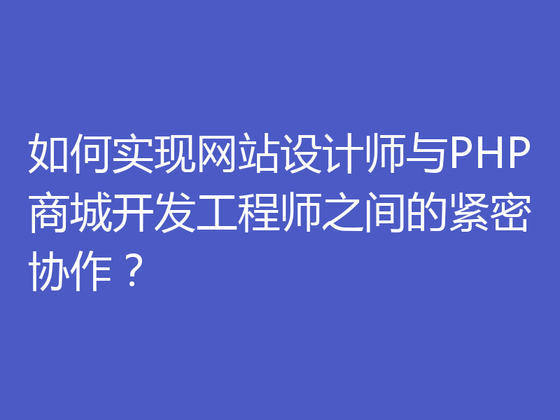 如何实现网站设计师与PHP商城开发工程师之间的紧密协作？