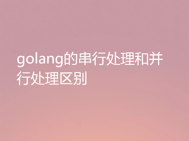 golang的串行处理和并行处理区别