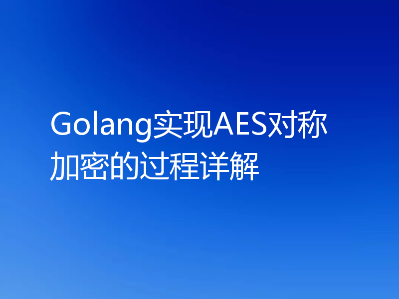 Golang实现AES对称加密的过程详解
