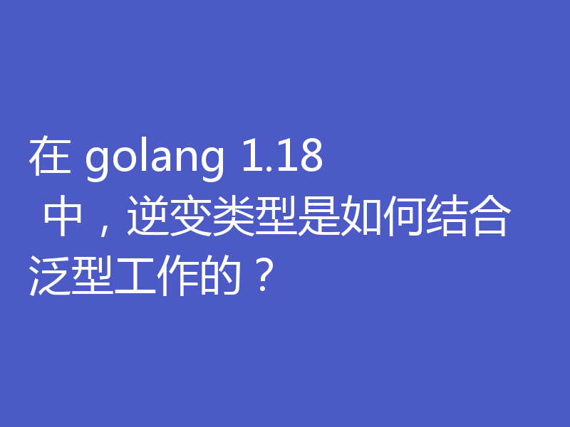 在 golang 1.18 中，逆变类型是如何结合泛型工作的？