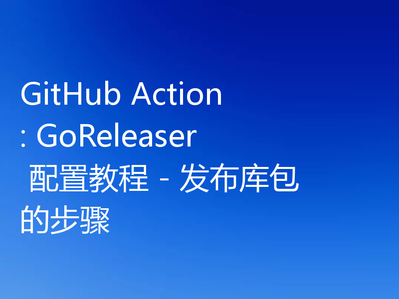 GitHub Action: GoReleaser 配置教程 - 发布库包的步骤