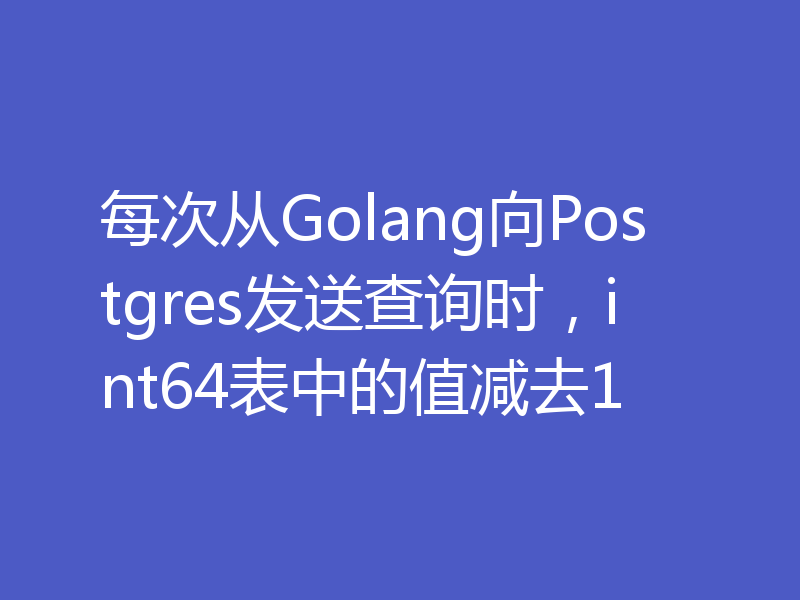 每次从Golang向Postgres发送查询时，int64表中的值减去1